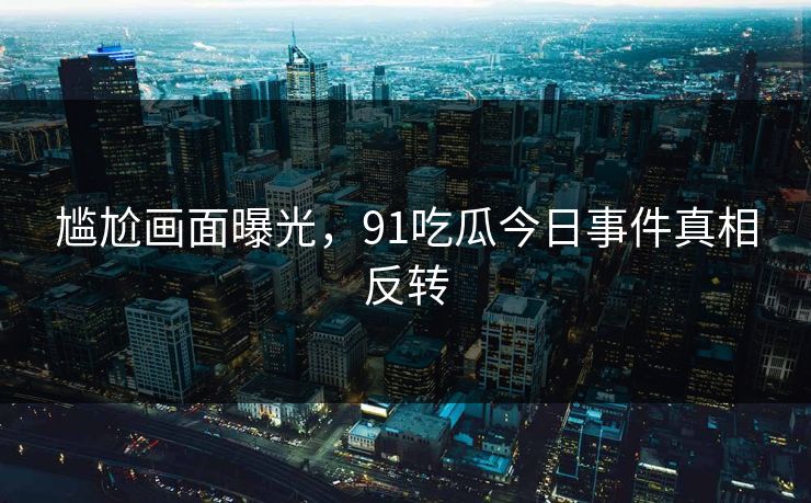 尴尬画面曝光，91吃瓜今日事件真相反转