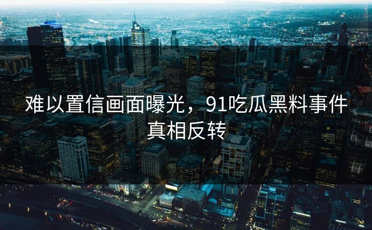难以置信画面曝光，91吃瓜黑料事件真相反转
