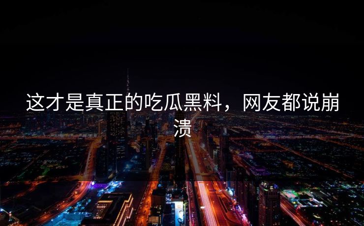 这才是真正的吃瓜黑料，网友都说崩溃