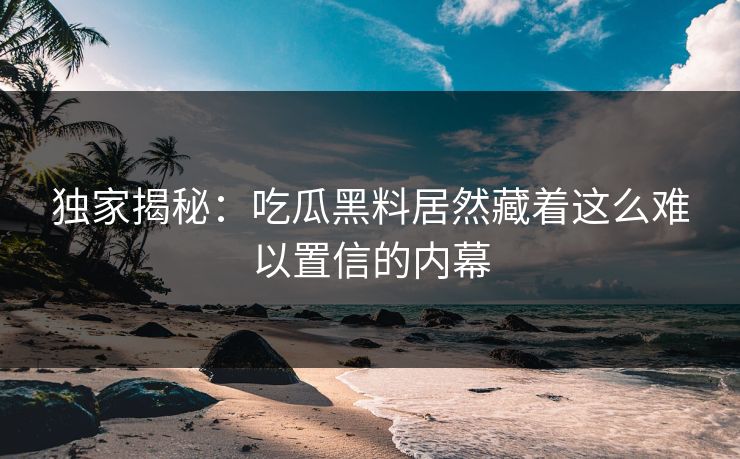 独家揭秘：吃瓜黑料居然藏着这么难以置信的内幕