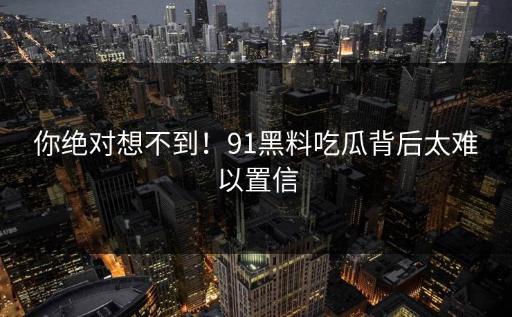你绝对想不到！91黑料吃瓜背后太难以置信