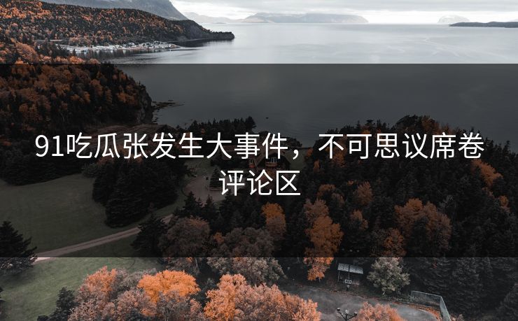 91吃瓜张发生大事件，不可思议席卷评论区