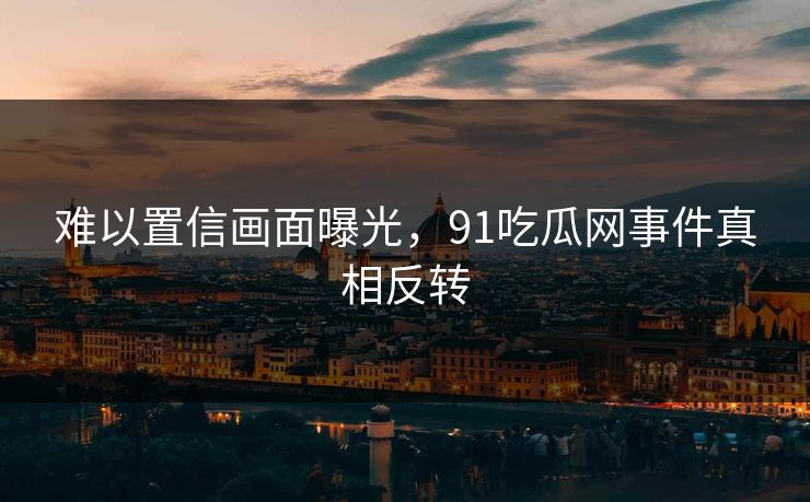 难以置信画面曝光，91吃瓜网事件真相反转