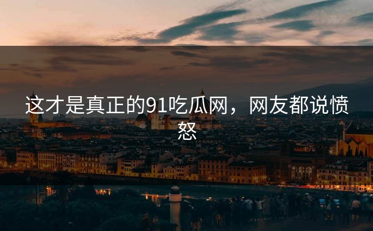 这才是真正的91吃瓜网，网友都说愤怒