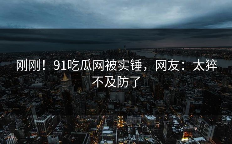 刚刚！91吃瓜网被实锤，网友：太猝不及防了