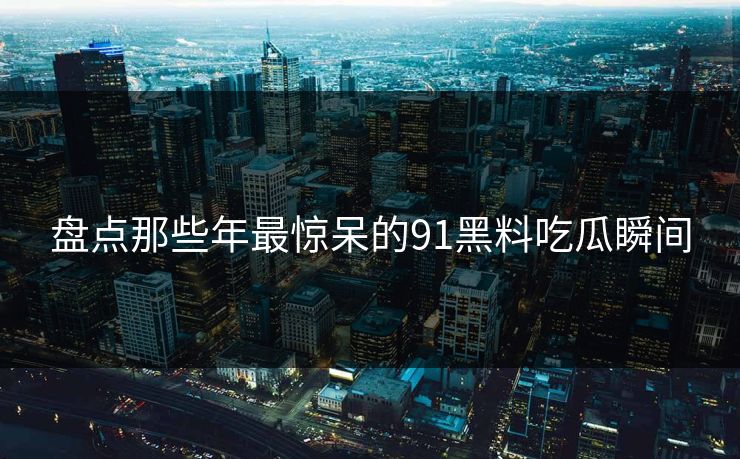 盘点那些年最惊呆的91黑料吃瓜瞬间