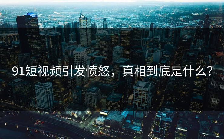 91短视频引发愤怒，真相到底是什么？