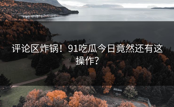 评论区炸锅！91吃瓜今日竟然还有这操作？