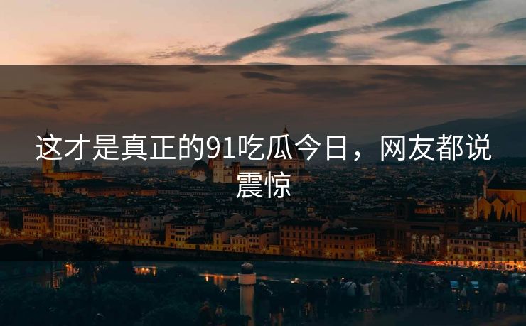 这才是真正的91吃瓜今日，网友都说震惊