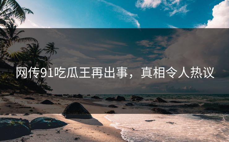 网传91吃瓜王再出事，真相令人热议