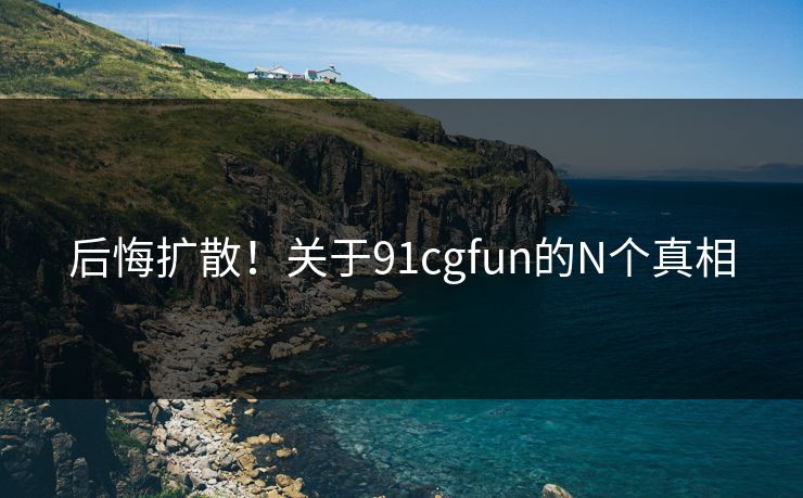 后悔扩散！关于91cgfun的N个真相