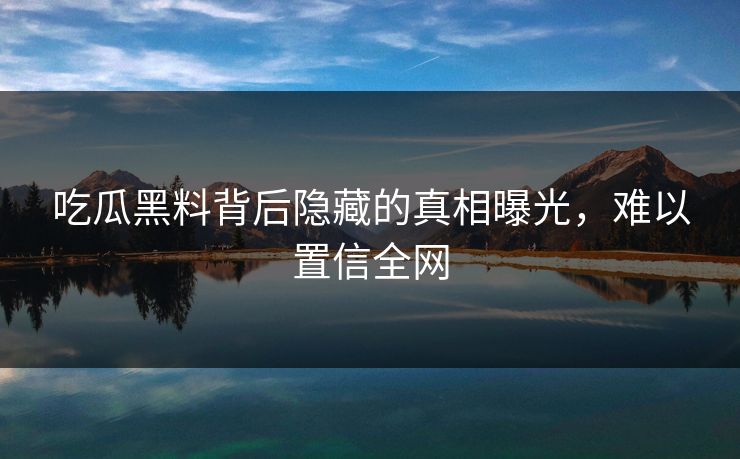 吃瓜黑料背后隐藏的真相曝光，难以置信全网
