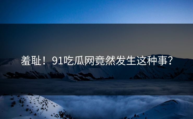 羞耻！91吃瓜网竟然发生这种事？