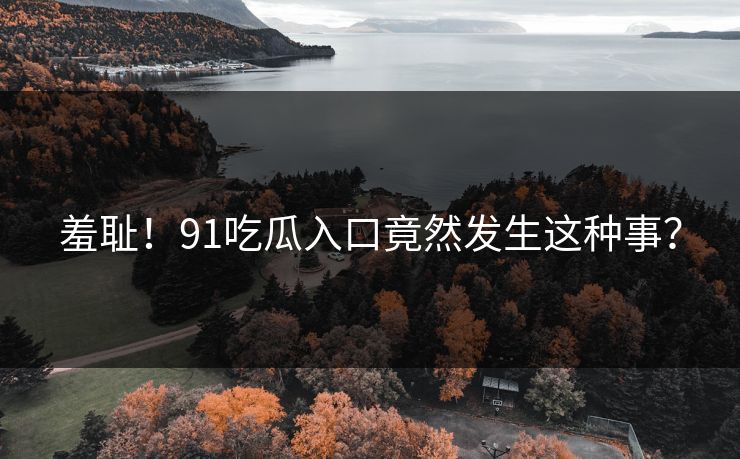 羞耻！91吃瓜入口竟然发生这种事？