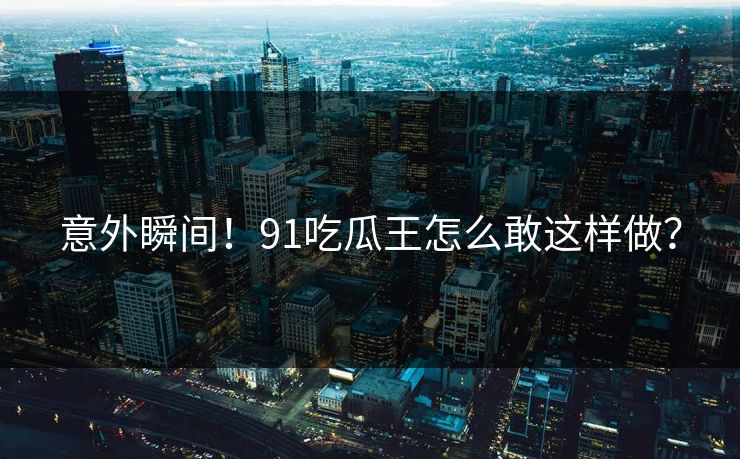 意外瞬间！91吃瓜王怎么敢这样做？