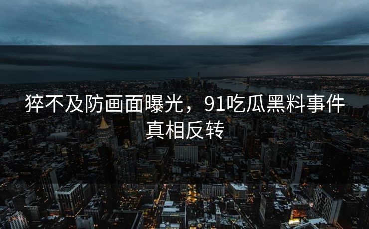 猝不及防画面曝光，91吃瓜黑料事件真相反转