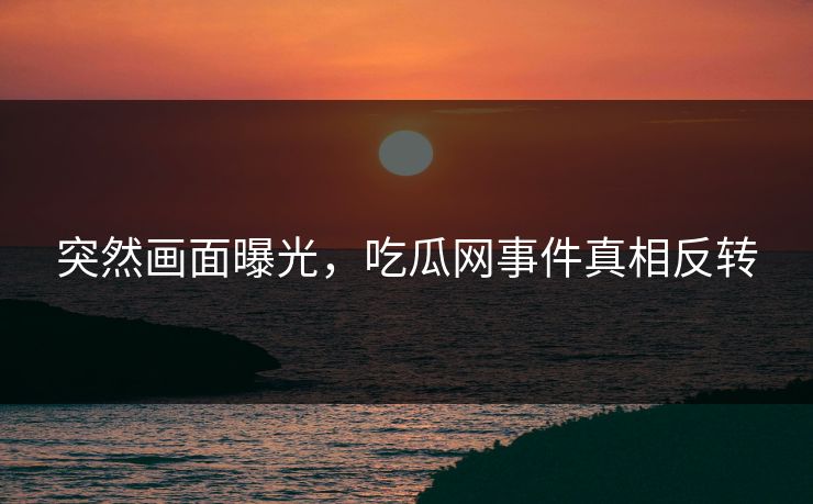 突然画面曝光，吃瓜网事件真相反转