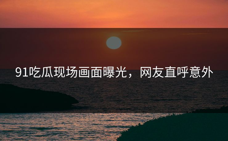 91吃瓜现场画面曝光，网友直呼意外