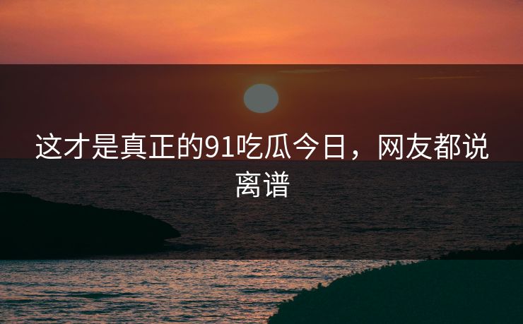 这才是真正的91吃瓜今日，网友都说离谱