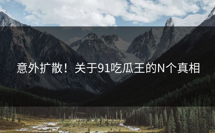 意外扩散！关于91吃瓜王的N个真相