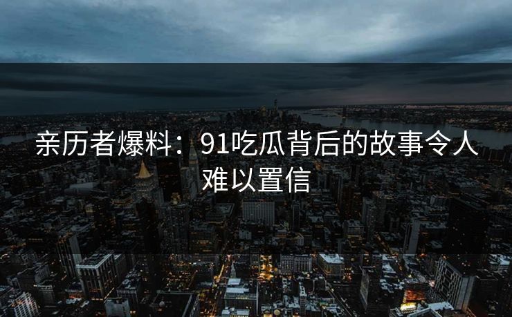 亲历者爆料：91吃瓜背后的故事令人难以置信