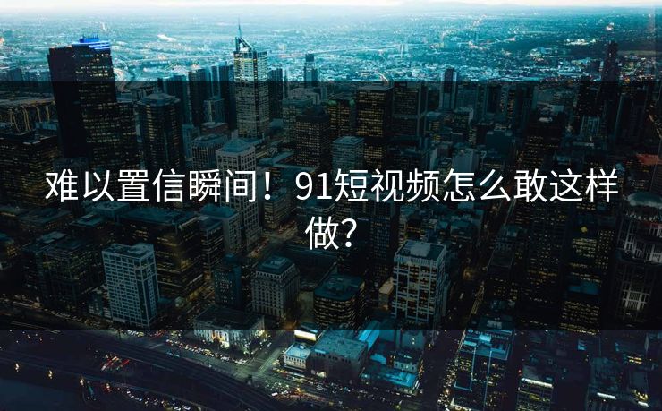 难以置信瞬间！91短视频怎么敢这样做？