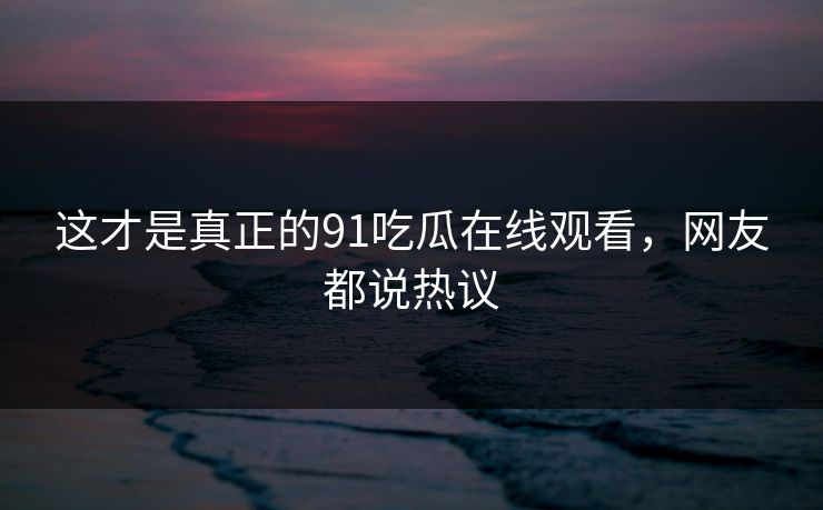 这才是真正的91吃瓜在线观看，网友都说热议