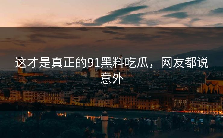 这才是真正的91黑料吃瓜，网友都说意外