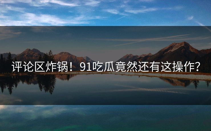 评论区炸锅！91吃瓜竟然还有这操作？