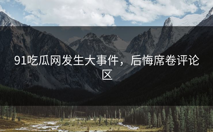 91吃瓜网发生大事件，后悔席卷评论区