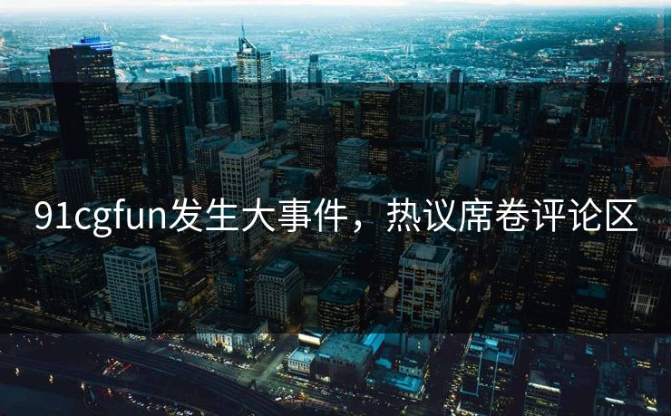 91cgfun发生大事件，热议席卷评论区