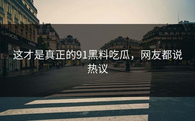 这才是真正的91黑料吃瓜，网友都说热议