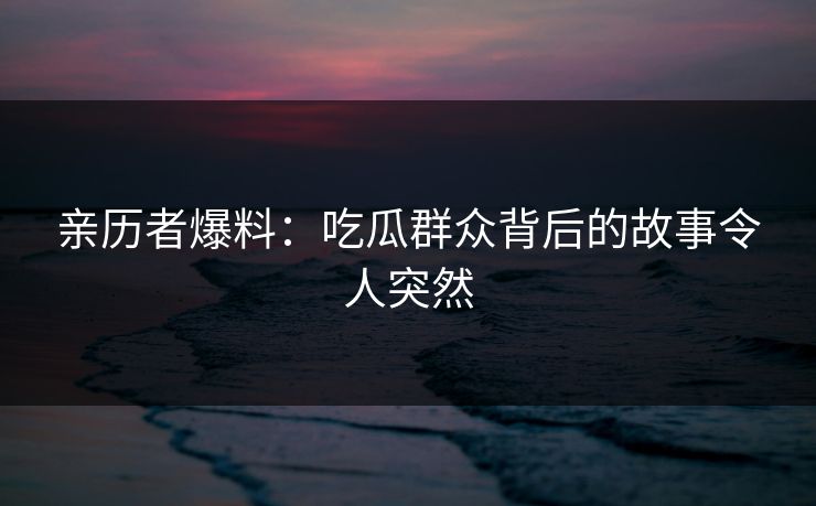 亲历者爆料：吃瓜群众背后的故事令人突然