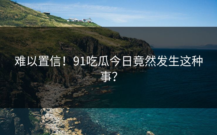 难以置信！91吃瓜今日竟然发生这种事？