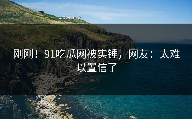 刚刚！91吃瓜网被实锤，网友：太难以置信了