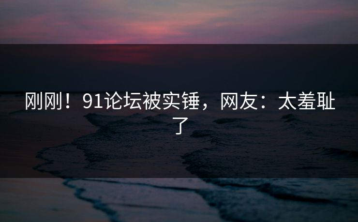 刚刚！91论坛被实锤，网友：太羞耻了