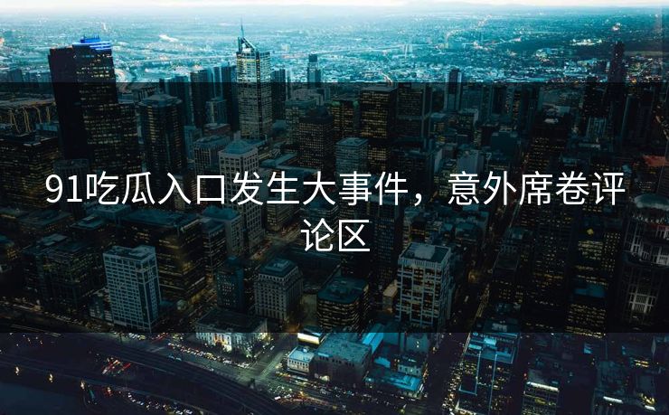 91吃瓜入口发生大事件，意外席卷评论区