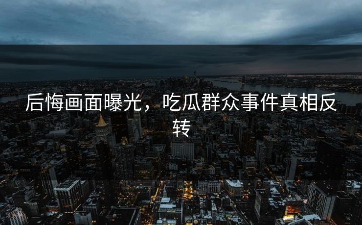 后悔画面曝光，吃瓜群众事件真相反转