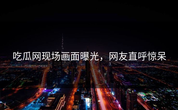 吃瓜网现场画面曝光，网友直呼惊呆