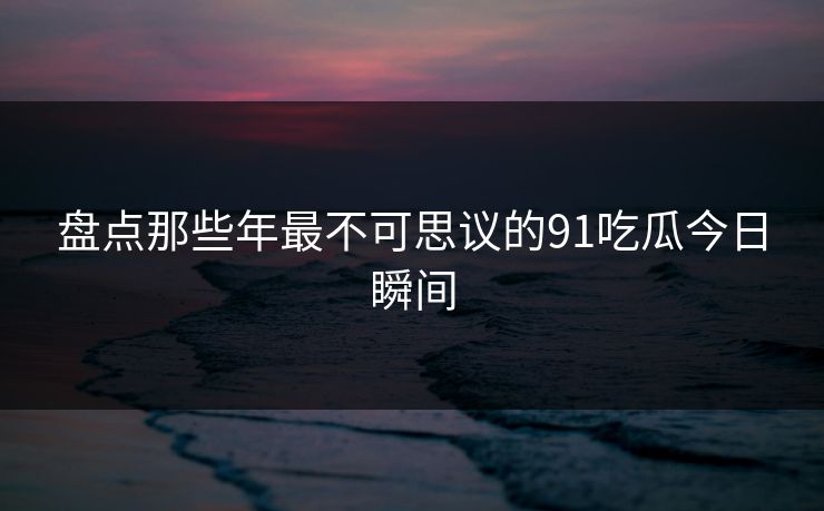 盘点那些年最不可思议的91吃瓜今日瞬间