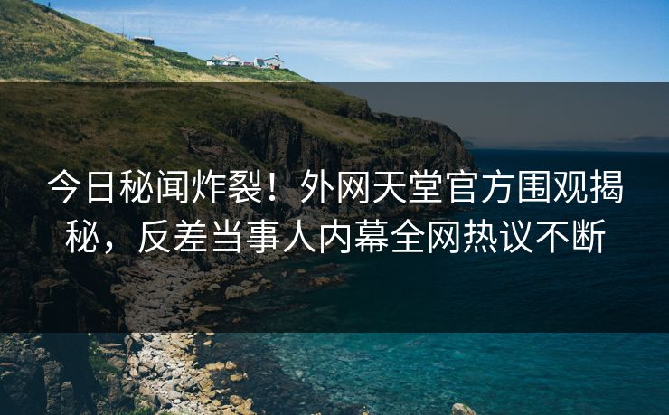 今日秘闻炸裂！外网天堂官方围观揭秘，反差当事人内幕全网热议不断