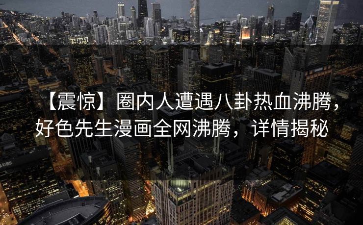 【震惊】圈内人遭遇八卦热血沸腾，好色先生漫画全网沸腾，详情揭秘