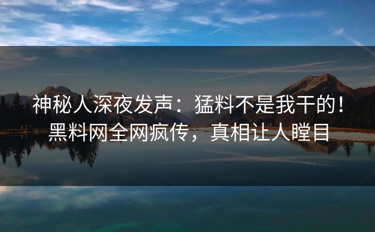 神秘人深夜发声：猛料不是我干的！黑料网全网疯传，真相让人瞠目