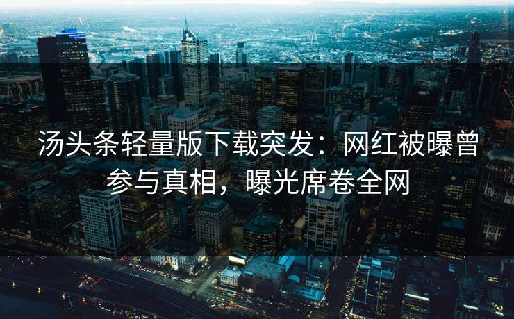 汤头条轻量版下载突发：网红被曝曾参与真相，曝光席卷全网