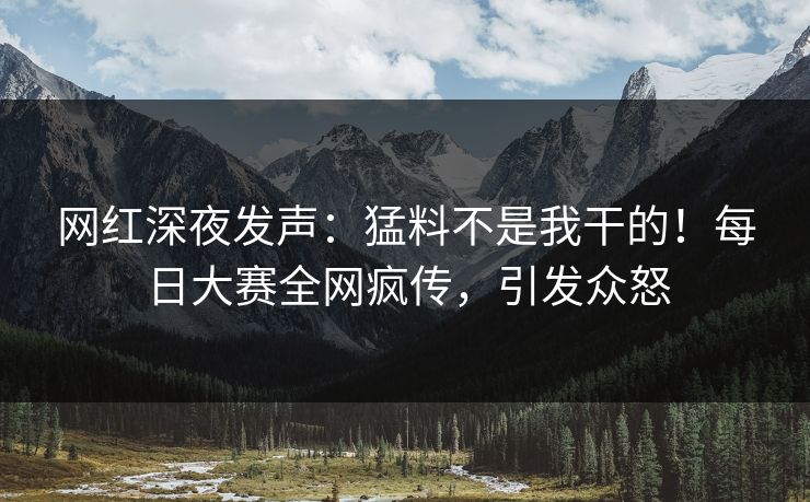 网红深夜发声：猛料不是我干的！每日大赛全网疯传，引发众怒