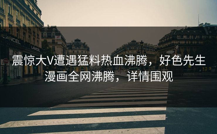 震惊大V遭遇猛料热血沸腾，好色先生漫画全网沸腾，详情围观