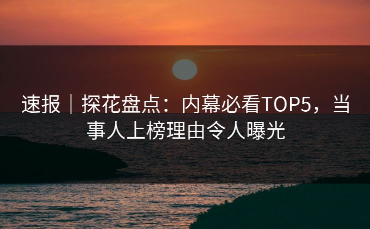 速报｜探花盘点：内幕必看TOP5，当事人上榜理由令人曝光