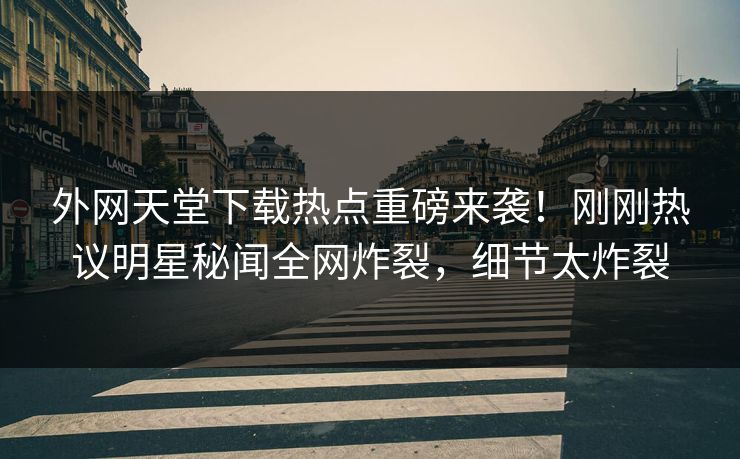 外网天堂下载热点重磅来袭！刚刚热议明星秘闻全网炸裂，细节太炸裂