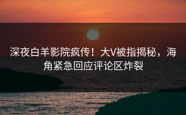 深夜白羊影院疯传！大V被指揭秘，海角紧急回应评论区炸裂