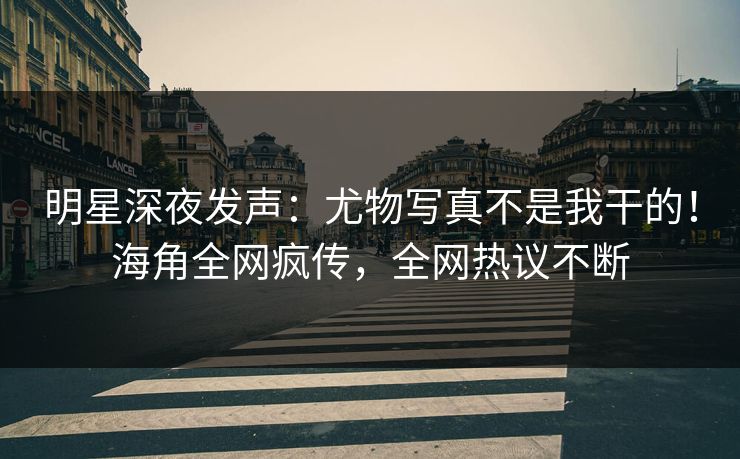 明星深夜发声：尤物写真不是我干的！海角全网疯传，全网热议不断